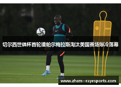 切尔西世俱杯首轮遭帕尔梅拉斯淘汰美国赛场爆冷落幕