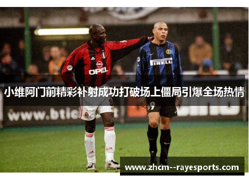 小维阿门前精彩补射成功打破场上僵局引爆全场热情