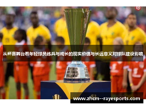 从杯赛舞台看年轻球员练兵与成长的现实价值与长远意义对球队建设影响 从杯赛舞台看年轻球员练兵与成长的现实价值与长远意义对球队建设影响